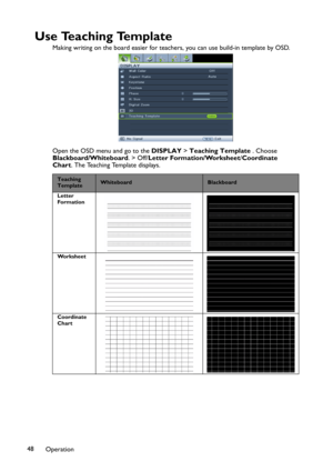 Page 48Operation 48
U s e  Te a c h i n g  Te m p l a t e
Making writing on the board easier for teachers, you can use build-in template by OSD.
Open the OSD menu and go to the DISPLAY > Teaching Template . Choose 
Blackboard/Whiteboard. > Off/Letter Formation/Worksheet/Coordinate 
Chart. The Teaching Template displays.
Teaching
TemplateWhiteboardBlackboard
Letter 
Formation
Worksheet
Coordinate 
Chart 