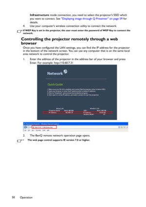 Page 50Operation 50Infrastructure mode connection, you need to select the projector’s SSID which 
you want to connect. See "Displaying image through Q Presenter" on page 59 for 
details.
4. Use your computer’s wireless connection utility to connect the network.
If WEP Key is set in the projector, the user must enter the password of WEP Key to connect the 
network.
Controlling the projector remotely through a web 
browser
Once you have configured the LAN settings, you can find the IP address for the...