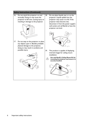 Page 6Important safety instructions 6
Safety Instructions (Continued)
16. Do not stand the projector on end 
vertically. Doing so may cause the 
projector to fall over, causing injury or 
resulting in damage to the projector.
17. Do not step on the projector or place 
any objects upon it. Besides probable 
physical damage to the projector, 
doing so may result in accidents and 
possible injury.18. Do not place liquids near or on the 
projector. Liquids spilled into the 
projector may cause it to fail. If the...