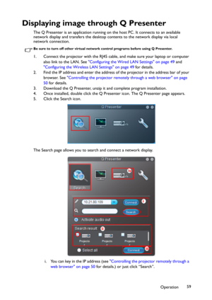 Page 59Operation59
Displaying image through Q Presenter
The Q Presenter is an application running on the host PC. It connects to an available 
network display and transfers the desktop contents to the network display via local 
network connection.
Be sure to turn off other virtual network control programs before using Q Presenter.
1. Connect the projector with the RJ45 cable, and make sure your laptop or computer 
also link to the LAN. See "Configuring the Wired LAN Settings" on page 49 and...