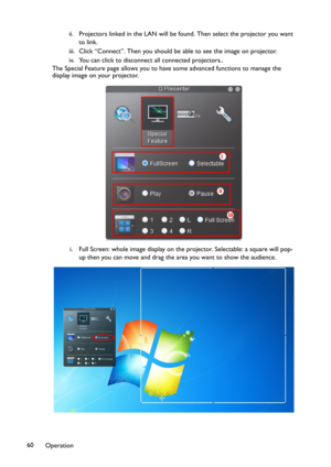 Page 60Operation 60ii. Projectors linked in the LAN will be found. Then select the projector you want 
to link.
iii. Click “Connect”. Then you should be able to see the image on projector.
iv. You can click to disconnect all connected projectors..
The Special Feature page allows you to have some advanced functions to manage the 
display image on your projector.
i. Full Screen: whole image display on the projector. Selectable: a square will pop-
up then you can move and drag the area you want to show the...