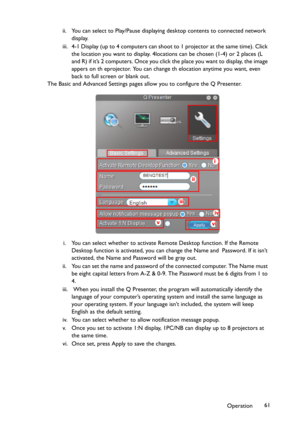 Page 61Operation61 ii. You can select to Play/Pause displaying desktop contents to connected network 
display.
iii. 4-1 Display (up to 4 computers can shoot to 1 projector at the same time). Click 
the location you want to display. 4locations can be chosen (1-4) or 2 places (L 
and R) if it’s 2 computers. Once you click the place you want to display, the image 
appers on th eprojector. You can change th elocation anytime you want, even 
back to full screen or blank out.
The Basic and Advanced Settings pages...