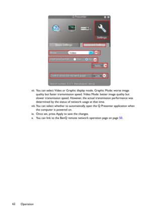 Page 62Operation 62vii. You can select Video or Graphic display mode. Graphic Mode: worse image 
quality but faster tramsmission speed. Video Mode: better image quality but 
slower transmission speed. However, the actual transmission performance was 
determined by the status of network usage at that time.
viii. You can select whether to automatically open the Q Presenter application when 
the computer is powered on.
ix. Once set, press Apply to save the changes.
x. You can link to the BenQ remote network...