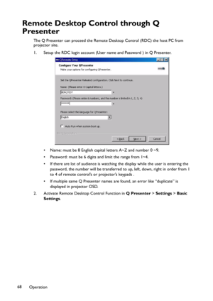 Page 68Operation 68
Remote Desktop Control through Q 
Presenter
The Q Presenter can proceed the Remote Desktop Control (RDC) the host PC from 
projector site.
1. Setup the RDC login account (User name and Password ) in Q Presenter.
• Name: must be 8 English capital letters A~Z and number 0 ~9.
• Password: must be 6 digits and limit the range from 1~4.
• If there are lot of audience is watching the display while the user is entering the 
password, the number will be transferred to up, left, down, right in order...