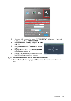 Page 69Operation69 3. Open the OSD menu and go to the SYSTEM SETUP: Advanced > Network 
Settings menu. Press MODE/ENTER.
4. Highlight Remote Desktop and press MODE/
ENTER.
5. Enter the Account and Password the same as 
step 1.
6. Highlight Connect and press MODE/ENTER 
to connect the selected PC.
7. Connect USB keyboard or mouse to control the 
host PC’s desktop through the projector.
• Remote Desktop Control does not support PC Standby mode.
• Remote Desktop Control only supports LAN source so the projector...