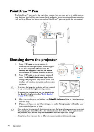 Page 70Operation 70
Po i n t D r aw ™ Pe n
The PointDraw™ pen works like a wireless mouse - but one that works in midair, not on 
your desktop. Just hold the pen in your hand, and point it at the projected image to point, 
click and drag. Please find latest compatible PointDraw™ pen user guide for more detail.
Shutting down the projector
1. Press Power on the projector. A 
confirmation message displays prompting you. 
If you don't respond in a few seconds, the 
message will disappear. If you use the remote...