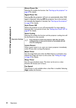 Page 80Operation 80
Operation Settings
Direct Power On
Selecting On enables the function. See "Starting up the projector" on 
page 29 for details.
Signal Power On
SelectingOn the projector will turn on automatically when VGA 
signal is detected. 
SelectingOff the projector has to be turnned 
on manually (by keypad or remote).
 See "Starting up the projector" 
on page 29 for details.
Auto Power Off
Allows the projector to turn off automatically if no input signal is 
detected after a set period...