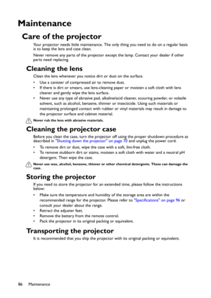 Page 86Maintenance
86
Maintenance
Care of the projector
Your projector needs little maintenance. The only thing you need to do on a regular basis 
is to keep the lens and case clean.
Never remove any parts of the projector except the lamp. Contact your dealer if other 
parts need replacing.
Cleaning the lens
Clean the lens whenever you notice dirt or dust on the surface. 
• Use a canister of compressed air to remove dust. 
• If there is dirt or smears, use lens-cleaning paper or moisten a soft cloth with lens...