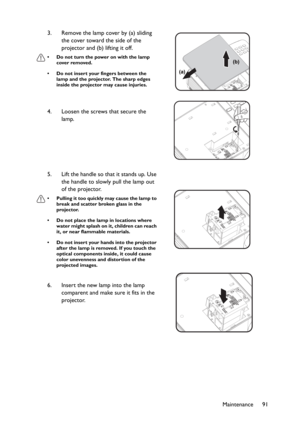 Page 91Maintenance 91 3. Remove the lamp cover by (a) sliding 
the cover toward the side of the 
projector and (b) lifting it off.
• Do not turn the power on with the lamp 
cover removed.
• Do not insert your fingers between the 
lamp and the projector. The sharp edges 
inside the projector may cause injuries.
4. Loosen the screws that secure the 
lamp.
5. Lift the handle so that it stands up. Use 
the handle to slowly pull the lamp out 
of the projector.
• Pulling it too quickly may cause the lamp to 
break...