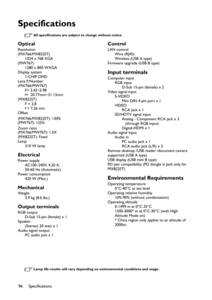 Page 96Specifications
96
Specifications
All specifications are subject to change without notice
Lamp life results will vary depending on environmental conditions and usage.
Optical
Resolution
(MX766/MX822ST)
1024 x 768 XGA
(MW767)
1280 x 800 WXGA
Display system
1-CHIP DMD
Lens F/Number
(MX766/MW767)
F= 2.42~2.98  
f=  20.77mm~31.13mm
(MX822ST)
F = 2.8 
f = 7.26 mm
Offset
(MX766/MX822ST): 130%
(MW767): 125%
Zoom ratio
(MX766/MW767): 1.5X
(MX822ST): Fixed
Lamp
310 W lamp
Electrical
Power supply
AC100–240V, 4.20...