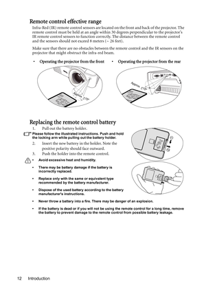 Page 12Introduction 12
Remote control effective range
Infra-Red (IR) remote control sensors are located on the front and back of the projector. The 
remote control must be held at an angle within 30 degrees perpendicular to the projectors 
IR remote control sensors to function correctly. The distance between the remote control 
and the sensors should not exceed 8 meters (~ 26 feet).
Make sure that there are no obstacles between the remote control and the IR sensors on the 
projector that might obstruct the...