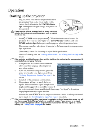 Page 19Operation 19
Operation
Starting up the projector
1. Plug the power cord into the projector and into a 
power outlet. Turn on the power outlet switch 
(where fitted). Check that the POWER indicator 
light on the projector lights orange after power has 
been applied.
Please use the original accessories (e.g. power cord) only 
with the device to avoid possible dangers such as electric 
shock and fire.
2. Press  POWER on the projector or   ON on the remote control to start the 
projector. As soon as the lamp...