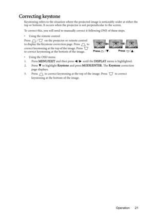 Page 21Operation 21
Correcting keystone
Keystoning refers to the situation where the projected image is noticeably wider at either the 
top or bottom. It occurs when the projector is not perpendicular to the screen. 
To correct this, you will need to manually correct it following ONE of these steps.
•  Using the remote control
Press  /  on the projector or remote control 
to display the Keystone correction page. Press   to 
correct keystoning at the top of the image. Press   
to correct keystoning at the bottom...