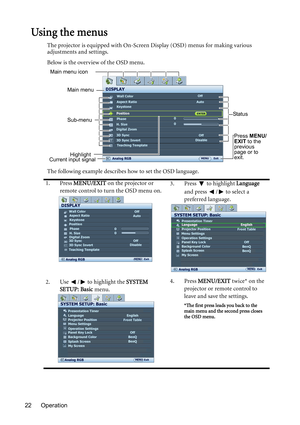 Page 22Operation 22
Using the menus
The projector is equipped with On-Screen Display (OSD) menus for making various 
adjustments and settings.
Below is the overview of the OSD menu.
The following example describes how to set the OSD language.
1. Press MENU/EXIT on the projector or 
remote control to turn the OSD menu on.3. Press  to highlight Language 
and press  /  to select a 
preferred language.
2. Use  /  to highlight the SYSTEM 
SETUP: Basic menu.4. Press MENU/EXIT twice* on the 
projector or remote...