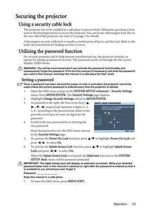 Page 23Operation 23
Securing the projector
Using a security cable lock
The projector has to be installed in a safe place to prevent theft. Otherwise, purchase a lock, 
such as the Kensington lock, to secure the projector. You can locate a Kensington lock slot on 
the rear side of the projector. See item 25 on page 9 for details.
A Kensington security cable lock is usually a combination of key(s) and the lock. Refer to the 
lock’s documentation for finding out how to use it.
Utilizing the password function
For...