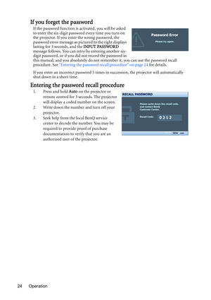 Page 24Operation 24
If you forget the password
If the password function is activated, you will be asked 
to enter the six-digit password every time you turn on 
the projector. If you enter the wrong password, the 
password error message as pictured to the right displays 
lasting for 3 seconds, and the INPUT PASSWORD 
message follows. You can retry by entering another six-
digit password, or if you did not record the password in 
this manual, and you absolutely do not remember it, you can use the password recall...