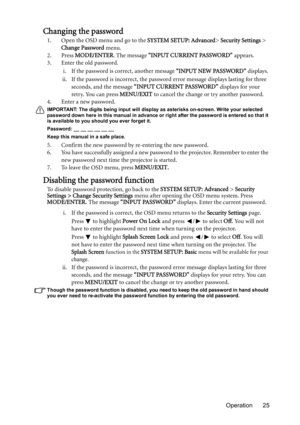 Page 25Operation 25
Changing the password
1. Open the OSD menu and go to the SYSTEM SETUP: Advanced> Security Settings > 
Change Password menu.
2. Press MODE/ENTER. The message “INPUT CURRENT PASSWORD” appears.
3. Enter the old password.
i. If the password is correct, another message “INPUT NEW PASSWORD” displays. 
ii. If the password is incorrect, the password error message displays lasting for three 
seconds, and the message “INPUT CURRENT PASSWORD” displays for your 
retry. You can press MENU/EXIT to cancel...