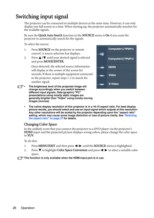 Page 26Operation 26
Switching input signal
The projector can be connected to multiple devices at the same time. However, it can only 
display one full screen at a time. When starting up, the projector automatically searches for 
the available signals.
Be sure the Quick Auto Search function in the SOURCE menu is On if you want the 
projector to automatically search for the signals.
To select the source:
1. Press SOURCE on the projector or remote 
control. A source selection bar displays. 
2. Press / until your...