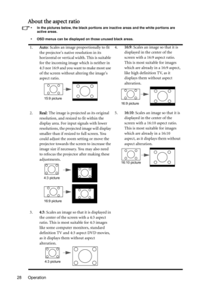 Page 28Operation 28
About the aspect ratio
•  In the pictures below, the black portions are inactive areas and the white portions are 
active areas.
•  OSD menus can be displayed on those unused black areas.
1.Auto: Scales an image proportionally to fit 
the projectors native resolution in its 
horizontal or vertical width. This is suitable 
for the incoming image which is neither in 
4:3 nor 16:9 and you want to make most use 
of the screen without altering the images 
aspect ratio.4.16:9: Scales an image so...