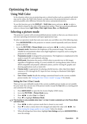 Page 29Operation 29
Optimizing the image
Using Wall Color
In the situation where you are projecting onto a colored surface such as a painted wall which 
may not be white, the Wall Color feature can help correct the projected picture’s colors to 
prevent possible color difference between the source and projected pictures.
To use this function, go to the DISPLAY > Wall Color menu and press  /  to select a 
color which is closest to the color of the projection surface. There are several precalibrated 
colors to...