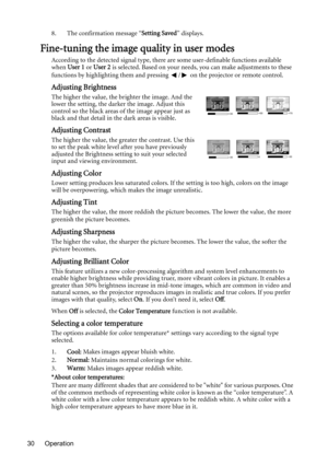 Page 30Operation 308. The confirmation message “Setting Saved” displays.
Fine-tuning the image quality in user modes
According to the detected signal type, there are some user-definable functions available 
when User 1 or User 2 is selected. Based on your needs, you can make adjustments to these 
functions by highlighting them and pressing  /  on the projector or remote control.
Adjusting Brightness
The higher the value, the brighter the image. And the 
lower the setting, the darker the image. Adjust this...