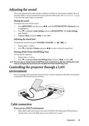 Page 35Operation 35
Adjusting the sound
The sound adjustments made as below will have an effect on the projector speaker. Be sure 
you have made a correct connection to the projector audio input. See Connection on page 
17 for how the audio input is connected.
Muting the sound
To temporarily turn off the sound:
1. Press MENU/EXIT and then press  /  until the SYSTEM SETUP: Advanced menu 
is highlighted.
2. Press   to highlight Audio Settings and press MODE/ENTER. The Audio Settings 
page displays.
3. Highlight...