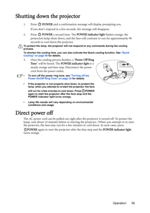 Page 39Operation 39
Shutting down the projector
1. Press  POWER and a confirmation message will display prompting you. 
If you dont respond in a few seconds, the message will disappear.
2. Press  POWER a second time. The POWER indicator light flashes orange, the 
projection lamp shuts down, and the fans will continue to run for approximately 90 
seconds to cool down the projector.
To protect the lamp, the projector will not respond to any commands during the cooling 
process.
To shorten the cooling time, you...