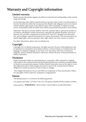 Page 65Warranty and Copyright information 65
Warranty and Copyright information
Limited warranty
BenQ warrants this product against any defects in material and workmanship, under normal 
usage and storage.
Proof of purchase date will be required with any warranty claim. In the event this product is 
found to be defective within the warranty period, BenQs only obligation and your exclusive 
remedy shall be replacement of any defective parts (labor included). To obtain warranty 
service, immediately notify the...