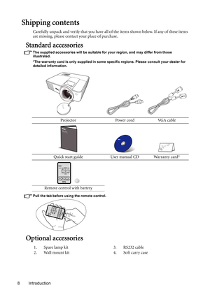 Page 8Introduction 8
Shipping contents
Carefully unpack and verify that you have all of the items shown below. If any of these items 
are missing, please contact your place of purchase.
Standard accessories
The supplied accessories will be suitable for your region, and may differ from those 
illustrated.
*The warranty card is only supplied in some specific regions. Please consult your dealer for 
detailed information.
Pull the tab before using the remote control.
Optional accessories
Projector Power cord VGA...