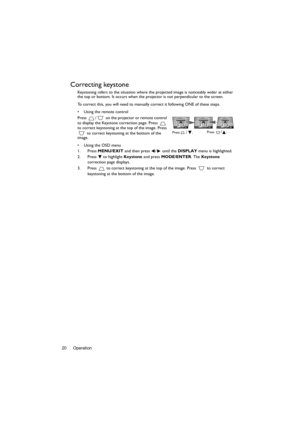 Page 20Operation 20
Correcting keystone
Keystoning refers to the situation where the projected image is noticeably wider at either 
the top or bottom. It occurs when the projector is not perpendicular to the screen. 
To correct this, you will need to manually correct it following ONE of these steps.
•  Using the remote control
Press  /  on the projector or remote control 
to display the Keystone correction page. Press   
to correct keystoning at the top of the image. Press 
 to correct keystoning at the bottom...