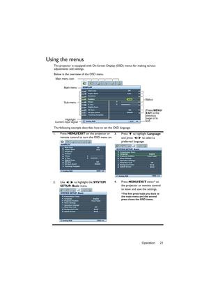 Page 21Operation 21
Using the menus
The projector is equipped with On-Screen Display (OSD) menus for making various 
adjustments and settings.
Below is the overview of the OSD menu.
The following example describes how to set the OSD language.
1. Press MENU/EXIT on the projector or 
remote control to turn the OSD menu on.3. Press  to highlight Language 
and press  /  to select a 
preferred language.
2. Use  /  to highlight the SYSTEM 
SETUP: Basic menu.4. Press MENU/EXIT twice* on 
the projector or remote...