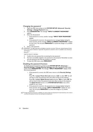 Page 24Operation 24
Changing the password
1. Open the OSD menu and go to the SYSTEM SETUP: Advanced> Security 
Settings > Change Password menu.
2. Press MODE/ENTER. The message “INPUT CURRENT PASSWORD” 
appears.
3. Enter the old password.
i. If the password is correct, another message “INPUT NEW PASSWORD” 
displays. 
ii. If the password is incorrect, the password error message displays lasting for 
three seconds, and the message “INPUT CURRENT PASSWORD” displays 
for your retry. You can press MENU/EXIT to...