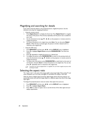 Page 26Operation 26
Magnifying and searching for details
If you need to find the details on the projected picture, magnify the picture. Use the 
direction arrow keys for navigating the picture.
•  Using the remote control
1. Press Digital Zoom+/- to display the Zoom bar. Press Digital Zoom+ to magnify 
the center of the picture. Press the key repeatedly until the picture size is suitable for 
your need.
2. Use the directional arrows ( ,  ,  ,  ) on the projector or remote control to 
navigate the picture.
3. To...