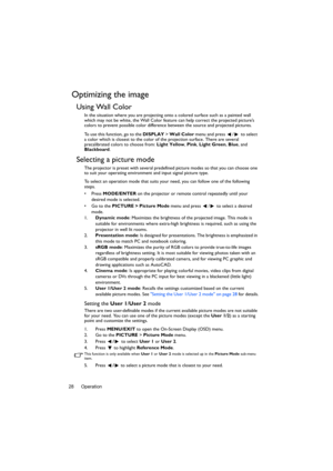 Page 28Operation 28
Optimizing the image
Using Wall Color
In the situation where you are projecting onto a colored surface such as a painted wall 
which may not be white, the Wall Color feature can help correct the projected picture’s 
colors to prevent possible color difference between the source and projected pictures.
To use this function, go to the DISPLAY > Wall Color menu and press  /  to select 
a color which is closest to the color of the projection surface. There are several 
precalibrated colors to...