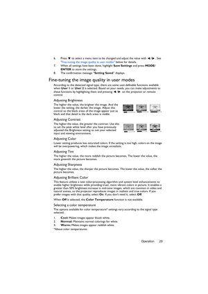 Page 29Operation 29 6. Press  to select a menu item to be changed and adjust the value with /. See 
Fine-tuning the image quality in user modes below for details.
7. When all settings have been done, highlight Save Settings and press MODE/
ENTER to store the settings.
8. The confirmation message “Setting Saved” displays.
Fine-tuning the image quality in user modes
According to the detected signal type, there are some user-definable functions available 
when User 1 or User 2 is selected. Based on your needs, you...