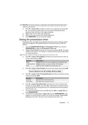 Page 31Operation 31
Saturation is the amount of that color in a video picture. Lower settings produce less saturated colors; a 
setting of “0” removes that color from the image entirely. If the saturation is too high, that color will be 
overpowering and unrealistic.
6. Press  to highlight Gain and adjust its values to your preference by pressing  /
. The contrast level of the primary color you select will be affected. Every 
adjustment made will reflect to the image immediately. 
7. Repeat steps 3 to 6 for...