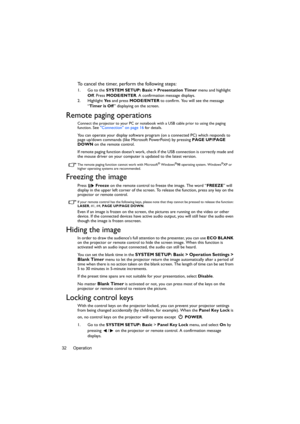 Page 32Operation 32
To cancel the timer, perform the following steps:
1. Go to the SYSTEM SETUP: Basic > Presentation Timer menu and highlight 
Off. Press MODE/ENTER. A confirmation message displays.
2. Highlight Ye s and press MODE/ENTER to confirm. You will see the message 
“Timer is Off” displaying on the screen. 
Remote paging operations
Connect the projector to your PC or notebook with a USB cable prior to using the paging 
function. See Connection on page 16 for details.
You can operate your display...
