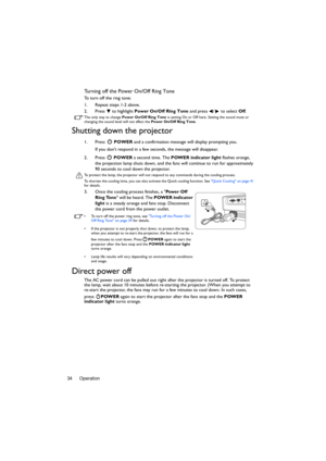 Page 34Operation 34
Turning off the Power On/Off Ring Tone
To turn off the ring tone:
1. Repeat steps 1-2 above.
2. Press  to highlight Power On/Off Ring Tone and press  /  to select Off.
The only way to change Power On/Off Ring Tone is setting On or Off here. Setting the sound mute or 
changing the sound level will not affect the Power On/Off Ring Tone.
Shutting down the projector
1. Press  POWER and a confirmation message will display prompting you. 
If you dont respond in a few seconds, the message will...