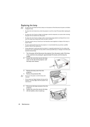 Page 48Maintenance 48
Replacing the lamp
•  To reduce the risk of electrical shock, always turn the projector off and disconnect the power cord before 
changing the lamp.
•  To reduce the risk of severe burns, allow the projector to cool for at least 45 minutes before replacing the 
lamp.
•  To reduce the risk of injuries to fingers and damage to internal components, use caution when removing 
lamp glass that has shattered into sharp pieces.
•  To reduce the risk of injuries to fingers and/or compromising image...