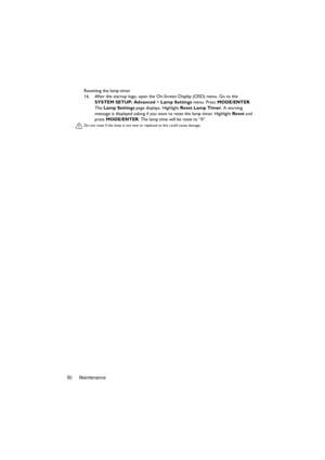 Page 50Maintenance 50Resetting the lamp timer
16. After the startup logo, open the On-Screen Display (OSD) menu. Go to the 
SYSTEM SETUP: Advanced > Lamp Settings menu. Press MODE/ENTER. 
The Lamp Settings page displays. Highlight Reset Lamp Timer. A warning 
message is displayed asking if you want to reset the lamp timer. Highlight Reset and 
press MODE/ENTER. The lamp time will be reset to “0”.
Do not reset if the lamp is not new or replaced as this could cause damage.  