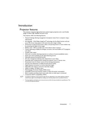 Page 7Introduction 7
Introduction
Projector features
The projector integrates high-performance optical engine projection and a user-friendly 
design to deliver high reliability and ease of use.
The projector offers the following features.
•  Network Settings allowing management of projector status from a computer using a 
web browser
•  ECO BLANK - With Philips ImageCare
® technology, the Eco Blank function will save 
up to 70% of your lamp power at the same time your image is hiding
•  3D function to enjoy...