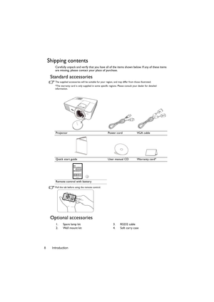 Page 8Introduction 8
Shipping contents
Carefully unpack and verify that you have all of the items shown below. If any of these items 
are missing, please contact your place of purchase.
Standard accessories
The supplied accessories will be suitable for your region, and may differ from those illustrated.
*The warranty card is only supplied in some specific regions. Please consult your dealer for detailed 
information.
Pull the tab before using the remote control.
Optional accessories
Projector Power cord VGA...