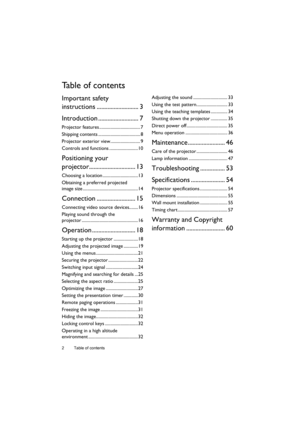 Page 2Table of contents 2
Ta b l e  o f  c o n t e n t s
Important safety 
instructions ........................... 3
Introduction .......................... 7
Projector features ..................................... 7
Shipping contents ...................................... 8
Projector exterior view........................... 9
Controls and functions ..........................10
Positioning your 
projector.............................. 13
Choosing a location ................................13
Obtaining a...