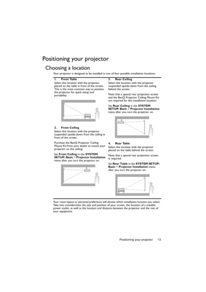 Page 13Positioning your projector 13
Positioning your projector
Choosing a location
Your projector is designed to be installed in one of four possible installation locations: 
Your room layout or personal preference will dictate which installation location you select. 
Take into consideration the size and position of your screen, the location of a suitable 
power outlet, as well as the location and distance between the projector and the rest of 
your equipment.1. Front Table
Select this location with the...
