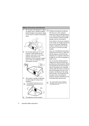 Page 6Important safety instructions 6
Safety Instructions (Continued)
17. Do not step on the projector or place 
any objects upon it. Besides probable 
physical damage to the projector, doing 
so may result in accidents and possible 
injury.
18. Do not place liquids near or on the 
projector. Liquids spilled into the 
projector may cause it to fail. If the 
projector does become wet, 
disconnect it from the power supplys 
power outlet and call BenQ to have 
the projector serviced.
19. This product is capable...