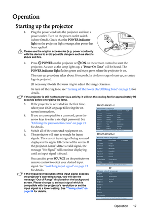 Page 17Operation 17
Operation
Starting up the projector
1. Plug the power cord into the projector and into a 
power outlet. Turn on the power outlet switch 
(where fitted). Check that the POWER indicator 
light on the projector lights orange after power has 
been applied.
Please use the original accessories (e.g. power cord) only 
with the device to avoid possible dangers such as electric 
shock and fire.
2. Press  POWER on the projector or   ON on the remote control to start the 
projector. As soon as the lamp...