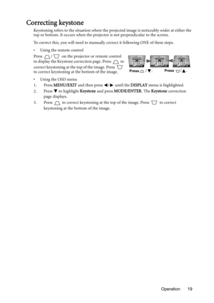 Page 19Operation 19
Correcting keystone
Keystoning refers to the situation where the projected image is noticeably wider at either the 
top or bottom. It occurs when the projector is not perpendicular to the screen. 
To correct this, you will need to manually correct it following ONE of these steps.
•  Using the remote control
Press  /  on the projector or remote control 
to display the Keystone correction page. Press   to 
correct keystoning at the top of the image. Press   
to correct keystoning at the bottom...