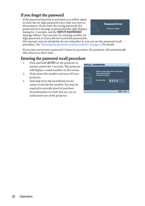 Page 22Operation 22
If you forget the password
If the password function is activated, you will be asked 
to enter the six-digit password every time you turn on 
the projector. If you enter the wrong password, the 
password error message as pictured to the right displays 
lasting for 3 seconds, and the INPUT PASSWORD 
message follows. You can retry by entering another six-
digit password, or if you did not record the password in 
this manual, and you absolutely do not remember it, you can use the password recall...