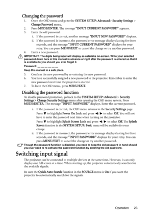 Page 23Operation 23
Changing the password
1. Open the OSD menu and go to the SYSTEM SETUP: Advanced> Security Settings > 
Change Password menu.
2. Press MODE/ENTER. The message “INPUT CURRENT PASSWORD” appears.
3. Enter the old password.
i. If the password is correct, another message “INPUT NEW PASSWORD” displays. 
ii. If the password is incorrect, the password error message displays lasting for three 
seconds, and the message “INPUT CURRENT PASSWORD” displays for your 
retry. You can press MENU/EXIT to cancel...