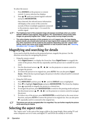 Page 24Operation 24To select the source:
1. Press SOURCE on the projector or remote 
control. A source selection bar displays. 
2. Press / until your desired signal is selected 
and press MODE/ENTER.
Once detected, the selected source information 
will display at the corner of the screen for 
seconds. If there is multiple equipment connected 
to the projector, repeat steps 1-2 to search for 
another signal.
•  The brightness level of the projected image will change accordingly when you switch 
between different...